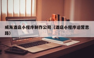 湖北威海酒店小程序制作公司（酒店小程序运营思路）