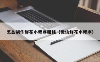湖北怎么制作鲜花小程序赚钱（微信鲜花小程序）